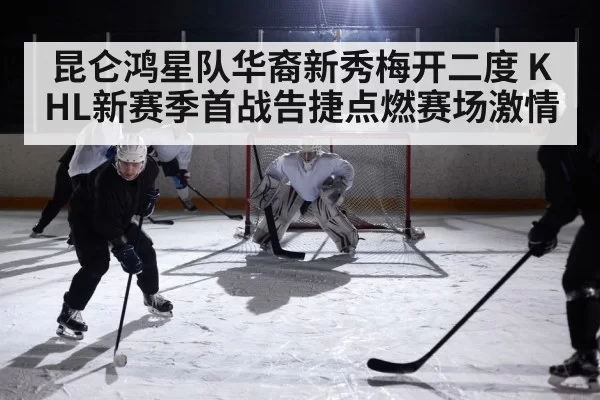 昆仑鸿星队华裔新秀梅开二度 KHL新赛季首战告捷点燃赛场激情