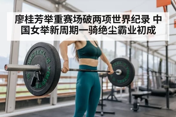 廖桂芳举重赛场破两项世界纪录 中国女举新周期一骑绝尘霸业初成
